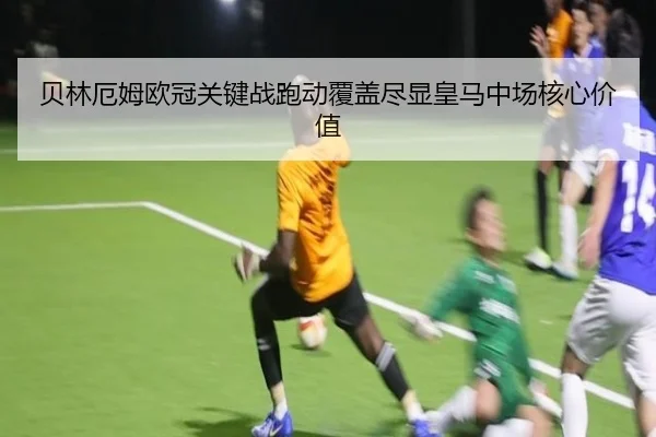 贝林厄姆欧冠关键战跑动覆盖尽显皇马中场核心价值