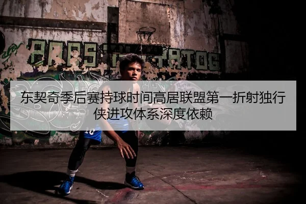 东契奇季后赛持球时间高居联盟第一折射独行侠进攻体系深度依赖