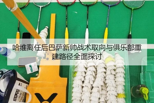 哈维离任后巴萨新帅战术取向与俱乐部重建路径全面探讨