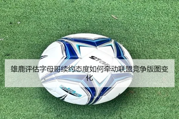 雄鹿评估字母哥续约态度如何牵动联盟竞争版图变化