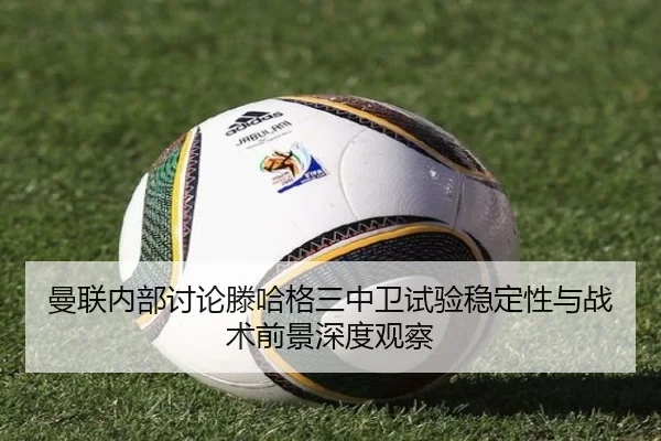 曼联内部讨论滕哈格三中卫试验稳定性与战术前景深度观察