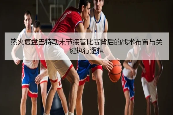 热火复盘巴特勒末节接管比赛背后的战术布置与关键执行逻辑
