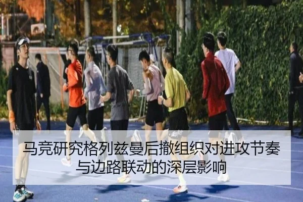 马竞研究格列兹曼后撤组织对进攻节奏与边路联动的深层影响