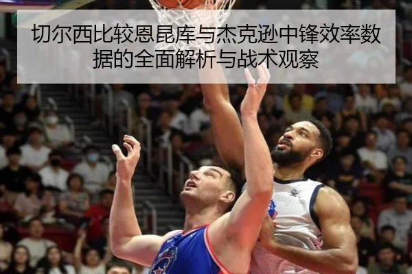 切尔西比较恩昆库与杰克逊中锋效率数据的全面解析与战术观察